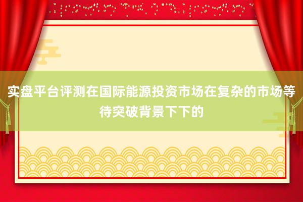 实盘平台评测在国际能源投资市场在复杂的市场等待突破背景下下的
