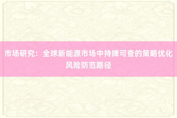 市场研究：全球新能源市场中持牌可查的策略优化风险防范路径