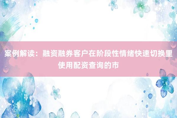 案例解读:融资融券客户在阶段性情绪快速切换里使用配资查询的市