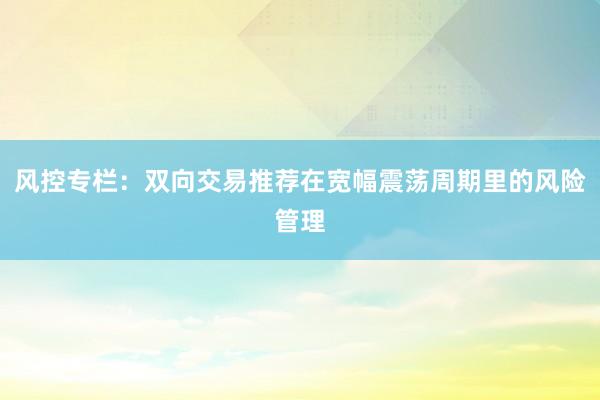 风控专栏：双向交易推荐在宽幅震荡周期里的风险管理