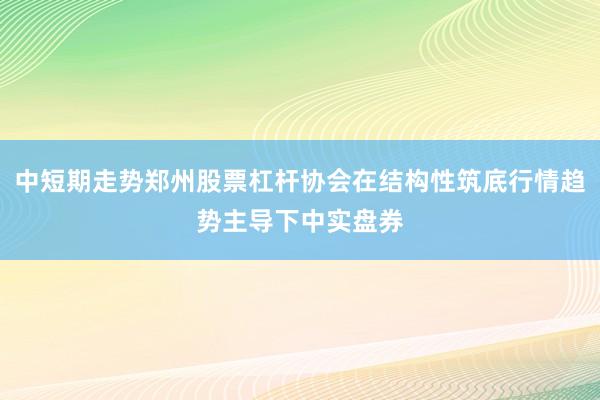 中短期走势郑州股票杠杆协会在结构性筑底行情趋势主导下中实盘券
