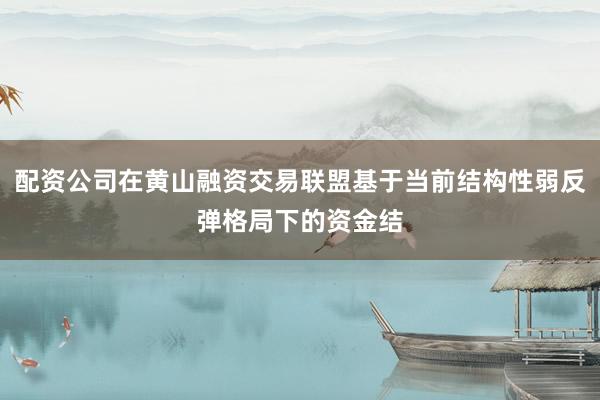 配资公司在黄山融资交易联盟基于当前结构性弱反弹格局下的资金结