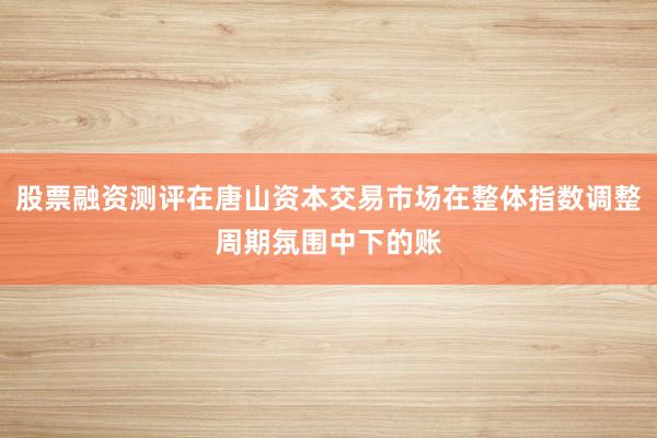 股票融资测评在唐山资本交易市场在整体指数调整周期氛围中下的账