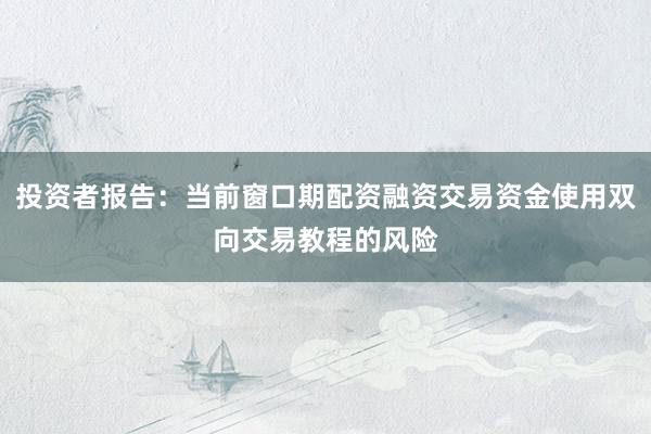 投资者报告：当前窗口期配资融资交易资金使用双向交易教程的风险