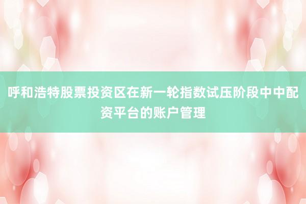 呼和浩特股票投资区在新一轮指数试压阶段中中配资平台的账户管理