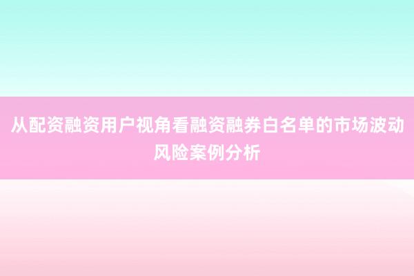 从配资融资用户视角看融资融券白名单的市场波动风险案例分析