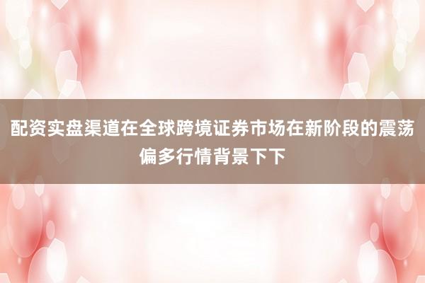配资实盘渠道在全球跨境证券市场在新阶段的震荡偏多行情背景下下