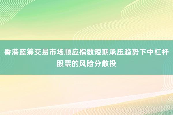香港蓝筹交易市场顺应指数短期承压趋势下中杠杆股票的风险分散投