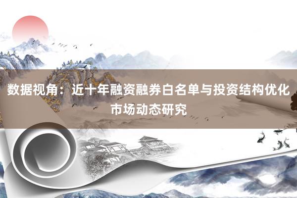 数据视角：近十年融资融券白名单与投资结构优化市场动态研究