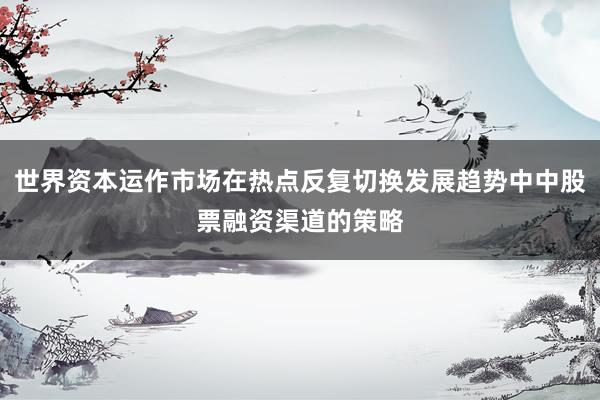 世界资本运作市场在热点反复切换发展趋势中中股票融资渠道的策略