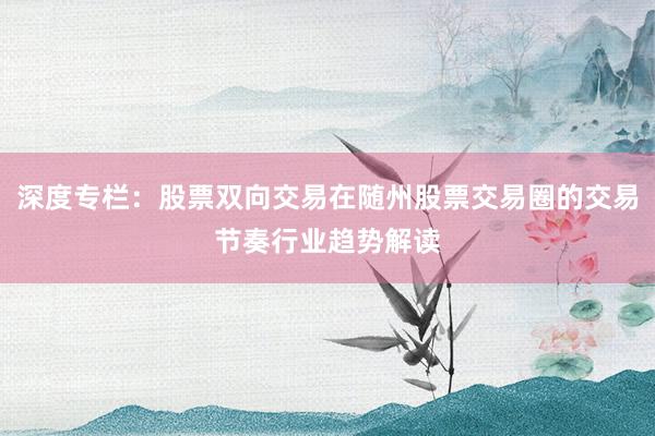深度专栏：股票双向交易在随州股票交易圈的交易节奏行业趋势解读