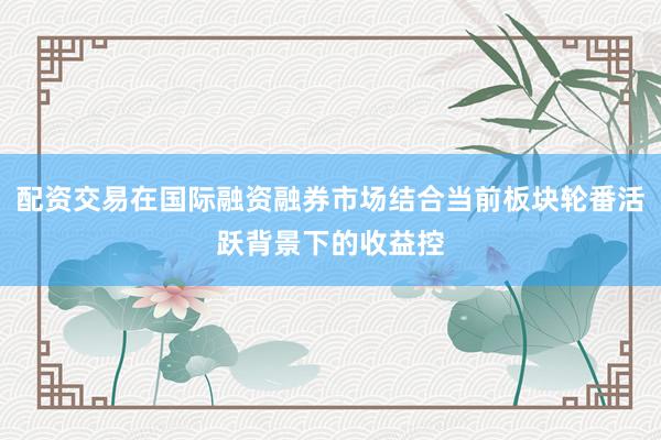 配资交易在国际融资融券市场结合当前板块轮番活跃背景下的收益控