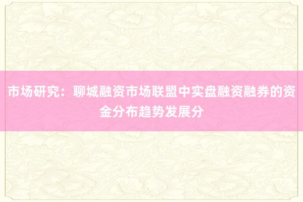 市场研究：聊城融资市场联盟中实盘融资融券的资金分布趋势发展分