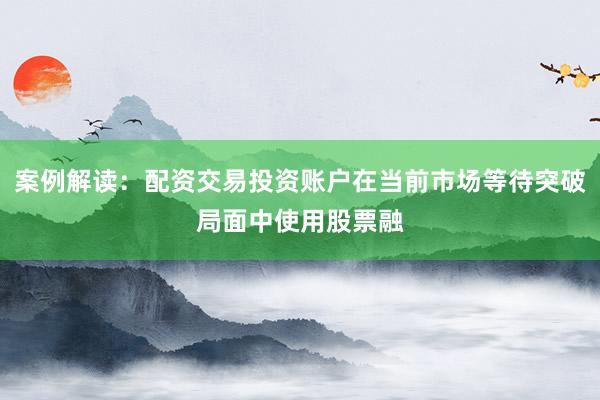 案例解读：配资交易投资账户在当前市场等待突破局面中使用股票融