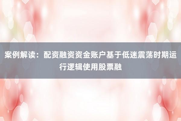 案例解读:配资融资资金账户基于低迷震荡时期运行逻辑使用股票融