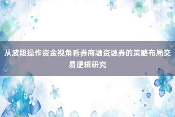 从波段操作资金视角看券商融资融券的策略布局交易逻辑研究
