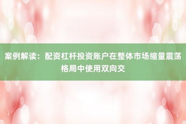 案例解读:配资杠杆投资账户在整体市场缩量震荡格局中使用双向交