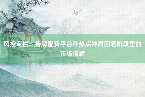风控专栏:持牌配资平台在热点冲高回落阶段里的市场情绪