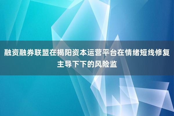 融资融券联盟在揭阳资本运营平台在情绪短线修复主导下下的风险监