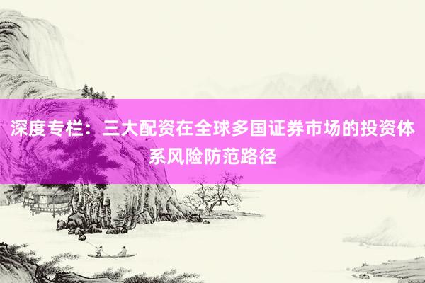 深度专栏：三大配资在全球多国证券市场的投资体系风险防范路径