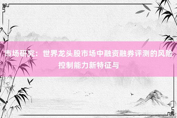 市场研究：世界龙头股市场中融资融券评测的风险控制能力新特征与