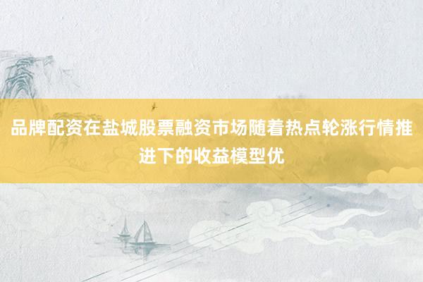 品牌配资在盐城股票融资市场随着热点轮涨行情推进下的收益模型优