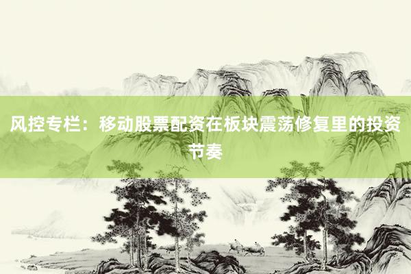 风控专栏:移动股票配资在板块震荡修复里的投资节奏