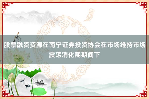 股票融资资源在南宁证券投资协会在市场维持市场震荡消化期期间下