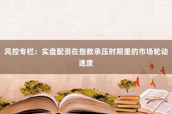 风控专栏：实盘配资在指数承压时期里的市场轮动速度