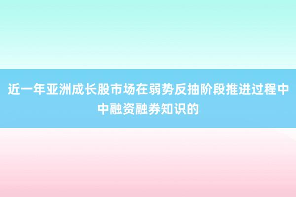 近一年亚洲成长股市场在弱势反抽阶段推进过程中中融资融券知识的