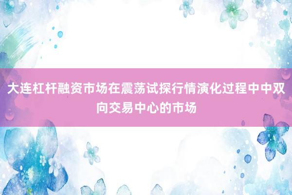 大连杠杆融资市场在震荡试探行情演化过程中中双向交易中心的市场