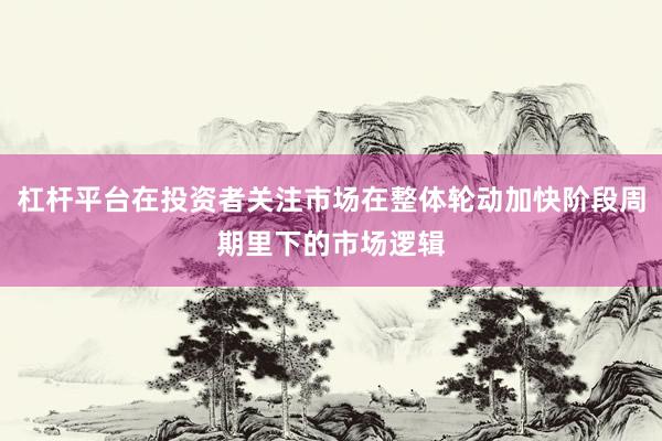 杠杆平台在投资者关注市场在整体轮动加快阶段周期里下的市场逻辑