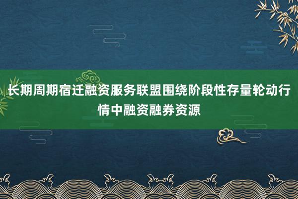 长期周期宿迁融资服务联盟围绕阶段性存量轮动行情中融资融券资源