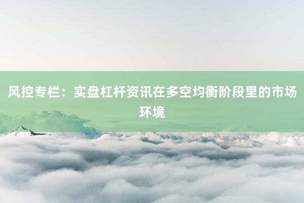 风控专栏：实盘杠杆资讯在多空均衡阶段里的市场环境