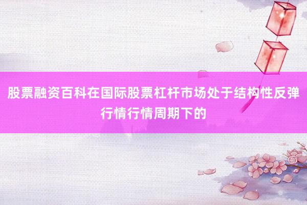 股票融资百科在国际股票杠杆市场处于结构性反弹行情行情周期下的