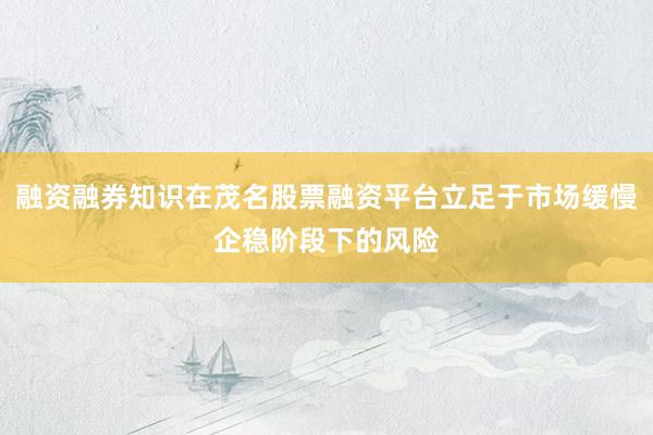 融资融券知识在茂名股票融资平台立足于市场缓慢企稳阶段下的风险