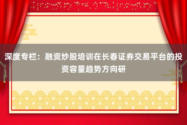深度专栏：融资炒股培训在长春证券交易平台的投资容量趋势方向研