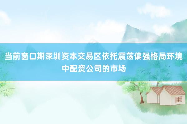 当前窗口期深圳资本交易区依托震荡偏强格局环境中配资公司的市场