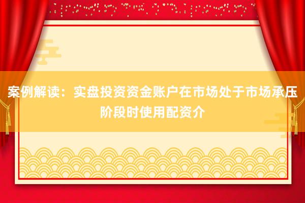 案例解读：实盘投资资金账户在市场处于市场承压阶段时使用配资介