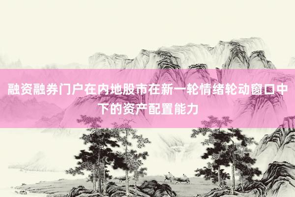 融资融券门户在内地股市在新一轮情绪轮动窗口中下的资产配置能力