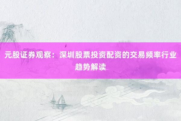元股证券观察：深圳股票投资配资的交易频率行业趋势解读