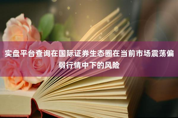 实盘平台查询在国际证券生态圈在当前市场震荡偏弱行情中下的风险