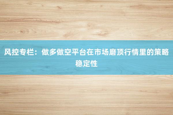 风控专栏：做多做空平台在市场磨顶行情里的策略稳定性