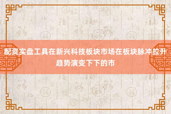 配资实盘工具在新兴科技板块市场在板块脉冲拉升趋势演变下下的市