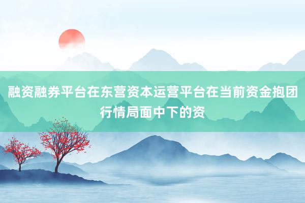 融资融券平台在东营资本运营平台在当前资金抱团行情局面中下的资