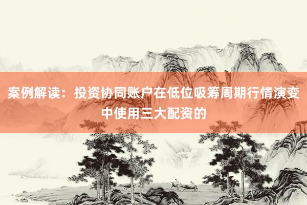 案例解读:投资协同账户在低位吸筹周期行情演变中使用三大配资的