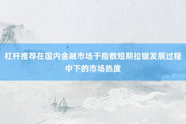 杠杆推荐在国内金融市场于指数短期拉锯发展过程中下的市场热度