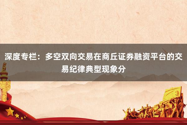 深度专栏：多空双向交易在商丘证券融资平台的交易纪律典型现象分
