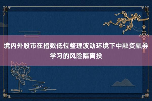 境内外股市在指数低位整理波动环境下中融资融券学习的风险隔离投