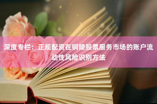 深度专栏:正规配资在铜陵股票服务市场的账户流动性风险识别方法